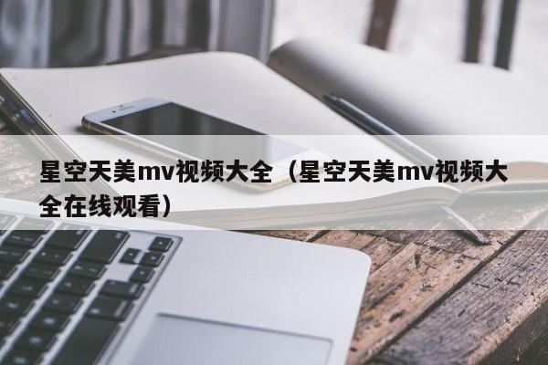星空天美mv视频大全（星空天美mv视频大全在线观看）