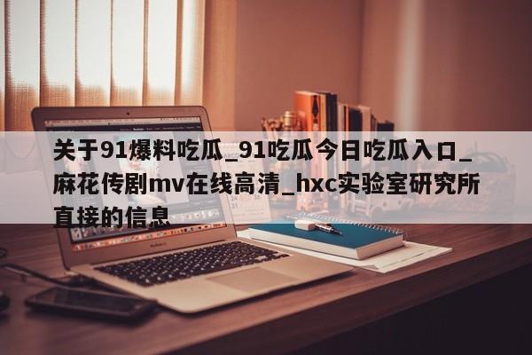 关于91爆料吃瓜_91吃瓜今日吃瓜入口_麻花传剧mv在线高清_hxc实验室研究所直接的信息